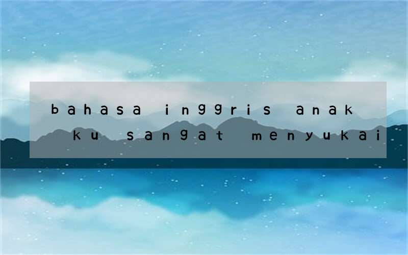 bahasa inggris anak ku sangat menyukai pidio kiriman kamu